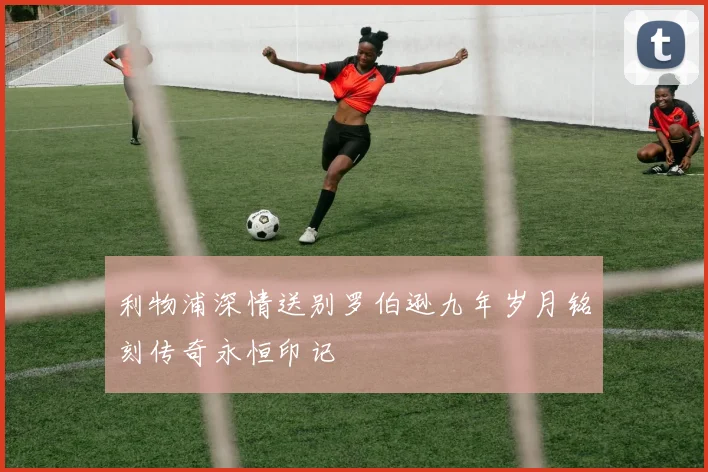 利物浦深情送别罗伯逊九年岁月铭刻传奇永恒印记