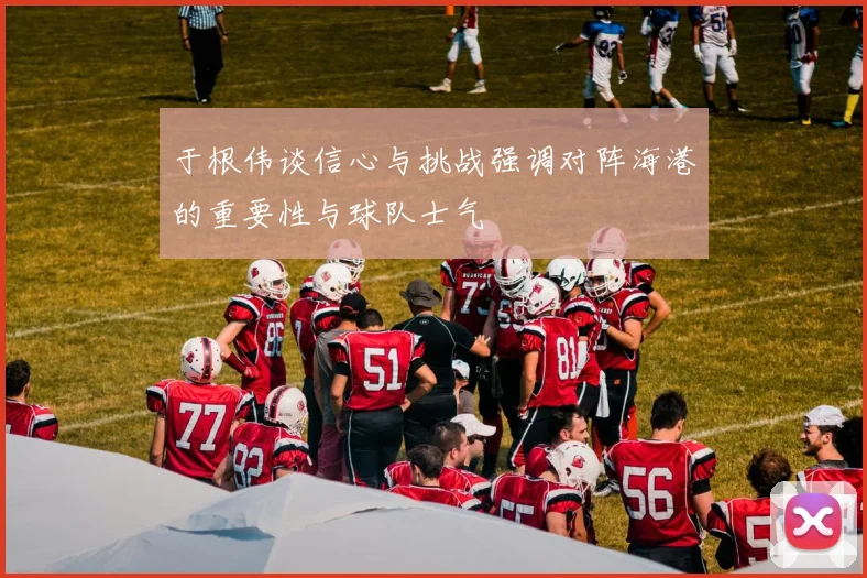 于根伟谈信心与挑战强调对阵海港的重要性与球队士气