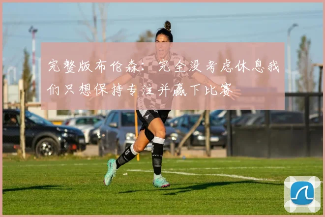 完整版布伦森：完全没考虑休息我们只想保持专注并赢下比赛