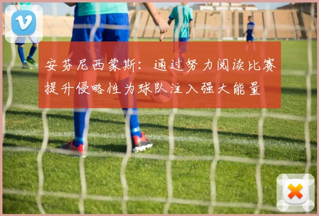 安芬尼西蒙斯：通过努力阅读比赛提升侵略性为球队注入强大能量