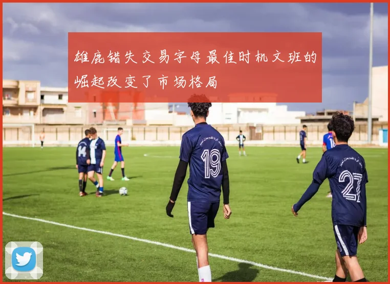 雄鹿错失交易字母最佳时机文班的崛起改变了市场格局