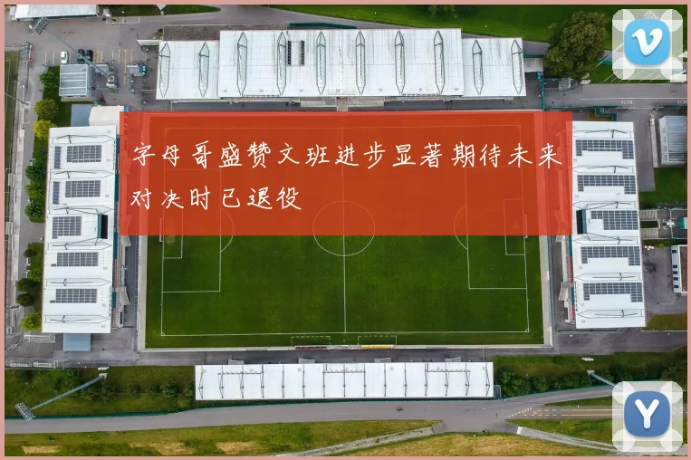 字母哥盛赞文班进步显著期待未来对决时已退役