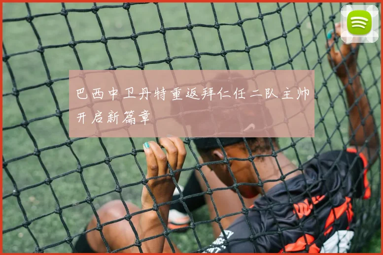 巴西中卫丹特重返拜仁任二队主帅开启新篇章