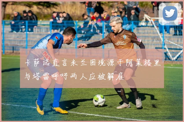 卡萨诺直言米兰困境源于阿莱格里与塔雷呼吁两人应被解雇