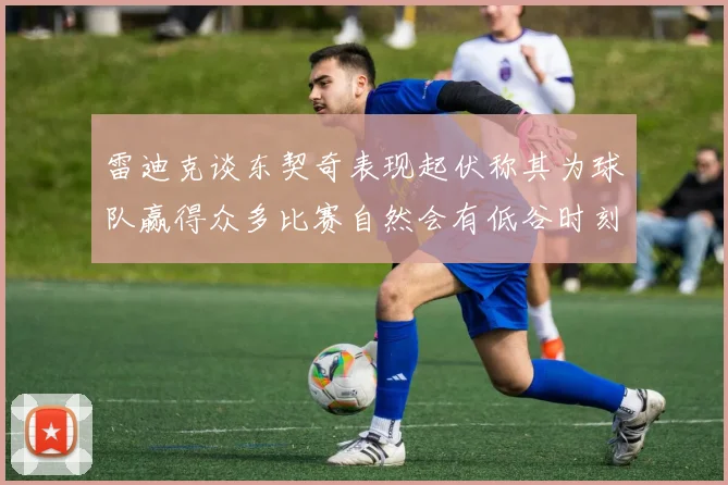 雷迪克谈东契奇表现起伏称其为球队赢得众多比赛自然会有低谷时刻