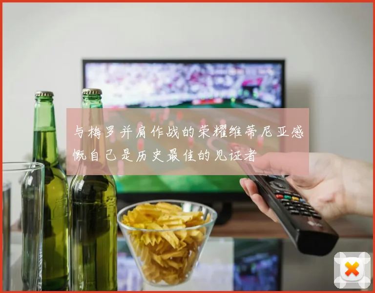 与梅罗并肩作战的荣耀维蒂尼亚感慨自己是历史最佳的见证者