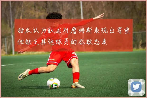 甜瓜认为狄龙对詹姆斯表现出尊重但缺乏其他球员的恭敬态度