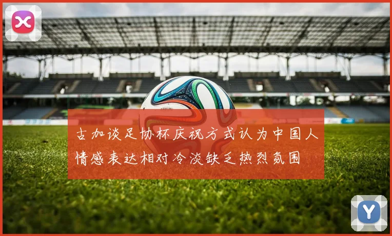 古加谈足协杯庆祝方式认为中国人情感表达相对冷淡缺乏热烈氛围
