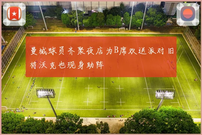 曼城球员齐聚夜店为B席欢送派对旧将沃克也现身助阵