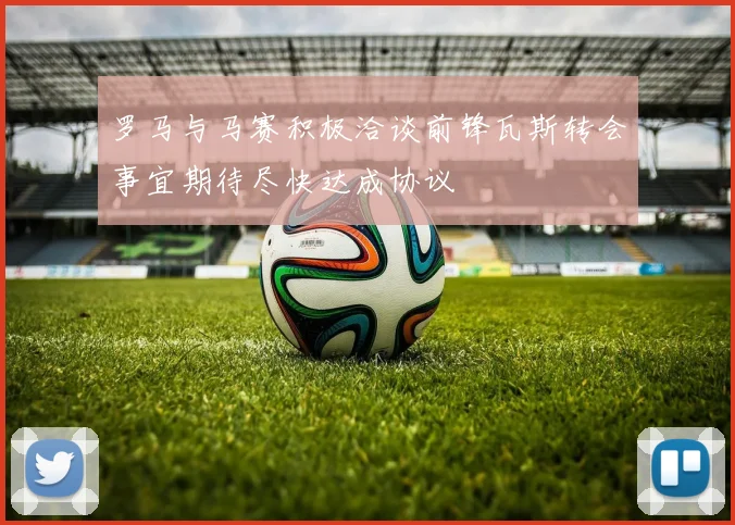 罗马与马赛积极洽谈前锋瓦斯转会事宜期待尽快达成协议